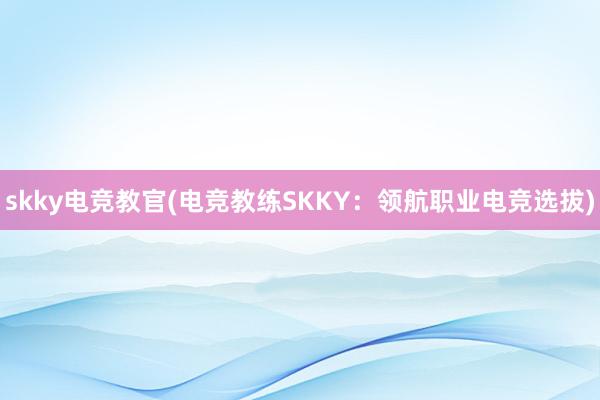 skky电竞教官(电竞教练SKKY：领航职业电竞选拔)