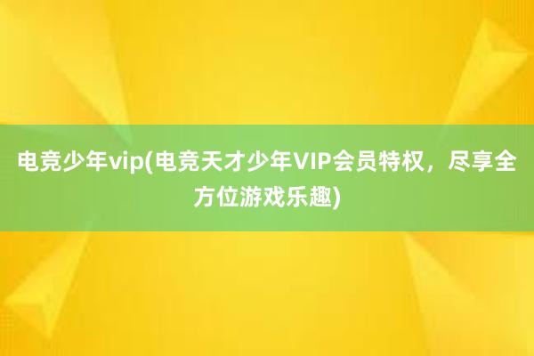 电竞少年vip(电竞天才少年VIP会员特权，尽享全方位游戏乐趣)