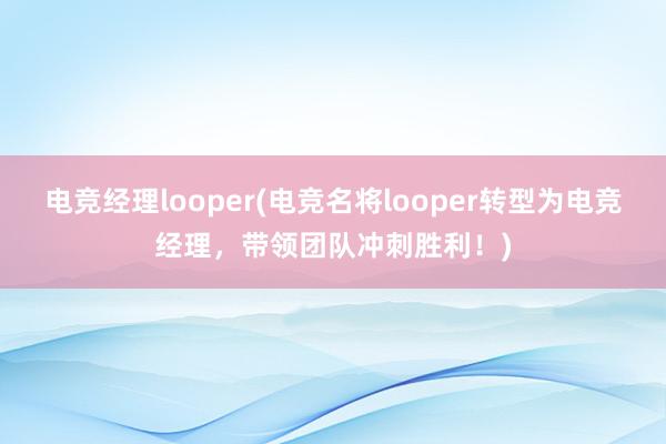 电竞经理looper(电竞名将looper转型为电竞经理，带领团队冲刺胜利！)