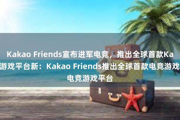 Kakao Friends宣布进军电竞，推出全球首款Kakao游戏平台新：Kakao Friends推出全球首款电竞游戏平台