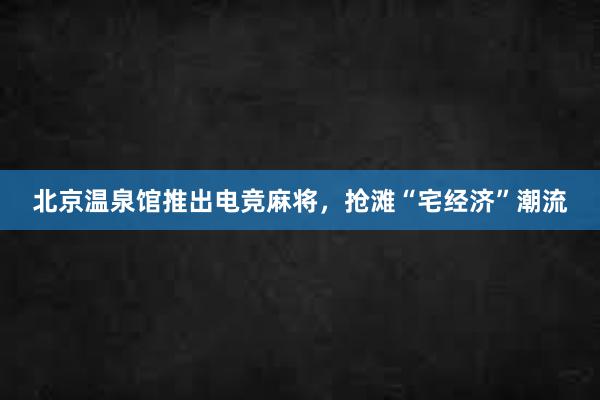 北京温泉馆推出电竞麻将，抢滩“宅经济”潮流