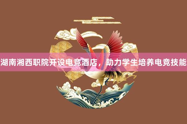 湖南湘西职院开设电竞酒店，助力学生培养电竞技能