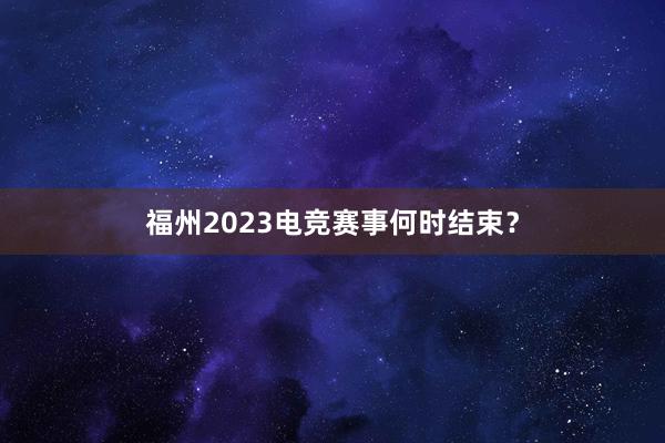 福州2023电竞赛事何时结束？