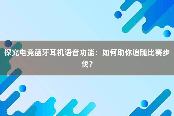 探究电竞蓝牙耳机语音功能：如何助你追随比赛步伐？