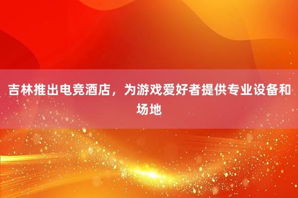 吉林推出电竞酒店，为游戏爱好者提供专业设备和场地