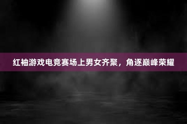 红袖游戏电竞赛场上男女齐聚，角逐巅峰荣耀