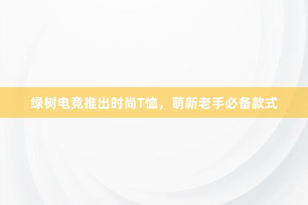 绿树电竞推出时尚T恤，萌新老手必备款式