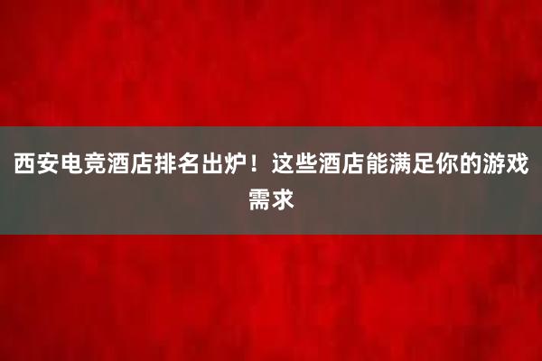 西安电竞酒店排名出炉！这些酒店能满足你的游戏需求