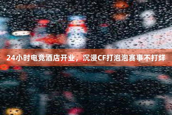 24小时电竞酒店开业，沉浸CF打泡泡赛事不打烊