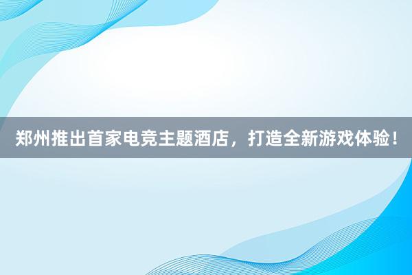 郑州推出首家电竞主题酒店，打造全新游戏体验！