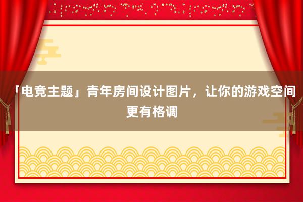 「电竞主题」青年房间设计图片，让你的游戏空间更有格调